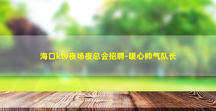 海口ktv夜场夜总会招聘-暖心帅气队长